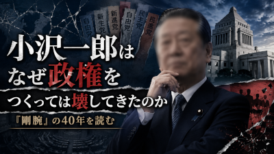 小沢一郎はなぜ政権をつくっては壊してきたのか～剛腕の40年を読む